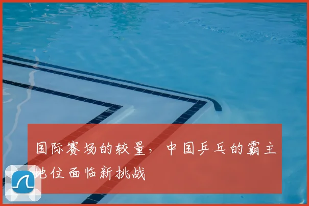 国际赛场的较量，中国乒乓的霸主地位面临新挑战