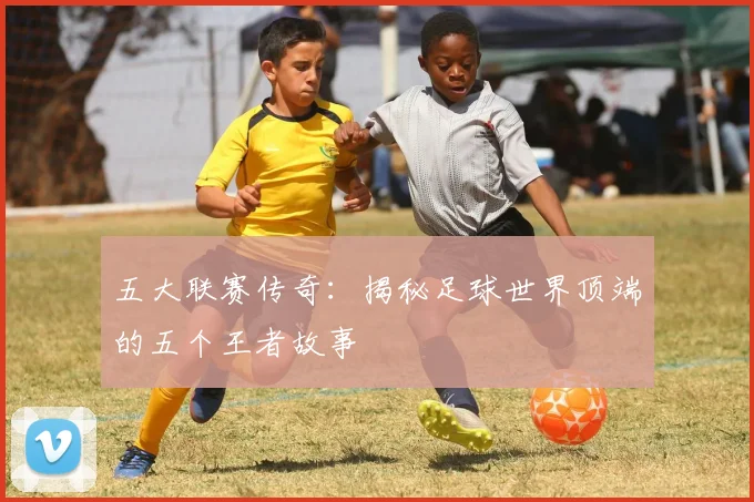 五大联赛传奇：揭秘足球世界顶端的五个王者故事